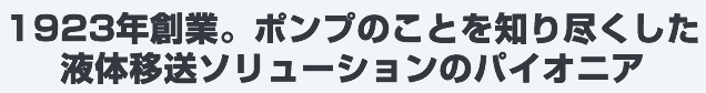 1923年創業。ポンプのことを知り尽くした液体輸送ソリューションのパイオニア